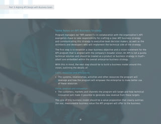 10
Some Notes on API Business Strategy
Program managers (or “API owners”)—in collaboration with the organization’s API
evangelist—have to take responsibility for crafting a clear API business strategy
and communicating this strategy to executive-level decision makers, as well as the
architects and developers who will implement the technical side of the strategy.
The first step is to establish a clear business objective and a vision statement for the
API program that is aligned with the company’s broader vision. An API is not a purely
technical solution and should be treated as a product or business strategy in itself—
albeit one embedded within the overall enterprise business strategy.
With this in mind, the next step should be to build a business model around this
vision, outlining the details of:
Costs, resources and efficiencies
•	 The systems, relationships, activities and other resources the program will
leverage and how the program will empower the enterprise to make better use
of these resources
Value, revenue and innovation
•	 The customers, markets and channels the program will target and how technical
innovation will make it possible to generate new revenue from these targets
The core of this business model should be a value proposition that clearly outlines
the real, measureable business value the API program will offer to the business.
Part 3: Aligning API Design with Business Goals
 