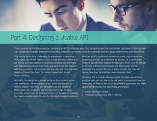 Part 4: Designing a Usable API
From a purely technical perspective, designing an API is relatively easy. But, designing one that contributes real value to the business
can complicate matters. Beyond functionality, enterprise architects must also consider business goals and the end-user experience.
This may be particularly challenging for anyone who is extending a
SOA project into the API realm. In SOA, it is the architect’s needs that
are central, and user adoption is assumed. Consequently, architects
with SOA backgrounds will commonly approach API design decisions
with the assumption that interface and app users will have the same
needs and biases they have. This almost always leads to bad
design decisions.
With APIs, the design focus should not be on functionality, but on
user experience. The key question is not “What functionality do I
need to expose?” but “How will developers use this interface?”
If developers do not want to use your API, then it has no value.
Therefore, design must be developer-centric and focused on providing
the lowest possible barrier to entry for the target developer audience.
Whether an API is published privately or openly, a good developer
experience (DX) will be essential to its success. DX is significantly
harder to quantify than exposed functionality. While it can be defined
as the sum of interactions between the API provider and the
developer, the result of this sum is less a number and more of a
feeling: how does the interface make developers feel?
Obviously, this is a rather nebulous metric, but there are certainly
practical steps you can take in the real world to understand how your
developers are likely to feel about the different approaches you might
take to designing your API. Specifically, you should:
•	 Create developer profiles
•	 Prototype and test your API in the field
11
 