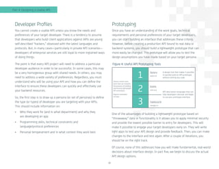 12
Developer Profiles
You cannot create a usable API unless you know the needs and
preferences of your target developer. There is a tendency to assume
that developers who build client applications against APIs are young
self-described “hackers,” obsessed with the latest languages and
protocols. But, in many cases—particularly in private API scenarios—
developers of enterprise services are still loyal to more ingrained ways
of doing things.
The point is that every API project will need to address a particular
developer audience in order to be successful. In some cases, this may
be a very homogenous group with shared needs. In others, you may
need to address a wide variety of preferences. Regardless, you must
understand who will be using your API and how you can define the
interface to ensure these developers can quickly and effectively use
your backend resources.
So, the first step is to draw up a persona (or set of personas) to define
the type (or types) of developer you are targeting with your APIs.
This should include information on:
•	 Who they work for (and in what department) and why they
are developing an app
•	 Programming skills, technical constraints and
language/protocol preferences
•	 Personal temperament and in what context they work best
Prototyping
Once you have an understanding of the work goals, technical
requirements and personal preferences of your target developers,
you can start building an interface that addresses these criteria.
However, before creating a production API bound to real data or
backend systems, you should build a lightweight prototype that can
more easily be changed. This prototype will allow you to test the
design assumptions you have made based on your target persona.
One of the advantages of building a lightweight prototype based on
“throwaway” data or functionality is it allows you to apply minimal security
and provide the lowest possible barrier to entry for developers. This will
make it possible to engage your target developers early on. They will write
light apps to test your API design and provide feedback. Then, you can make
changes to the interface and test again. After a couple of iterations, you
should be on the right track.
Of course, none of this addresses how you will make fundamental, real-world
decisions about interface design. In part five, we begin to discuss the actual
API design options.
Part 4: Designing a Usable API
Figure 4: Useful API Prototyping Tools
Various online tools
exist that can simplify
the process of building
and testing lightweight
API prototypes.
Popular examples
include...
A design tool that makes it possible
to quickly build an API prototype,
without writing any code.
Apiary
aplary.lo
RAML
raml.org
SWAGGER
swagger.io
API description languages that can
help developers discover and begin
to use your prototype interface.
1
2
3
 