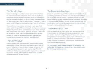 The Security Layer
As well as opening up a world of business opportunities, APIs have
the potential to open the enterprise to serious new security threats,
by exposing sensitive backend systems and data to the outside world.
APIs are vulnerable to many of the security threats that have plagued
the Web plus a range of new API-specific threats. Therefore, it is vital to
deploy strong, API-specific security at the edge of your API architecture.
This need for strong security can conflict with a basic goal of API
design—a well-designed API makes it easy for developers to create apps
that provide seamless access to enterprise resources. Strong security is
likely to impact this ease of access. Deploying security in a centralized
API architecture (rather than in the API implementation) will help
mitigate this impact, as will enabling the use of flexible access
management technologies like OAuth and OpenID Connect.
The Caching Layer
Interface efficiency will prove essential to providing the frictionless
developer and end-user experiences necessary for meeting your API
program’s adoption and retention goals. One way to maximize API
efficiency is by placing a caching layer near the edge of the API
architecture. This layer should allow cached responses to be delivered
for common requests, reducing pressure placed on the actual API
implementations and backend resources.
The Representation Layer
Clearly, the presentation of your API should be as developer-friendly as
possible. By abstracting this element away from the implementation,
you can focus on centrally creating a welcoming way into your APIs,
without impacting the APIs or backed resources themselves. This makes
it significantly easier to present complex backend systems as Web and
mobile-centric interfaces that developers can quickly understand and
leverage to make powerful, user-friendly apps.
The Orchestration Layer
While some apps may be able to deliver value by accessing a single
resource via a single API, the possibilities grow exponentially when
you combine data from multiple APIs (including ones from other
enterprises) and backend resources. Deploying an orchestration layer
next to the interfaces themselves can enable such combinations,
as well as simplify the process of composing new implementations
from multiple backend resources.
The most efficient way to create a centralized API architecture is by
deploying an API Management solution. In part seven, we will outline
key API Management components.
18
Part 6: API Architecture
 