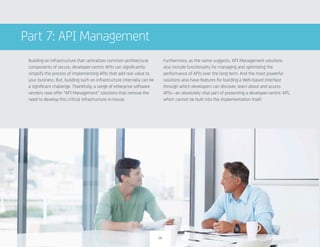Building an infrastructure that centralizes common architectural
components of secure, developer-centric APIs can significantly
simplify the process of implementing APIs that add real value to
your business. But, building such an infrastructure internally can be
a significant challenge. Thankfully, a range of enterprise software
vendors now offer “API Management” solutions that remove the
need to develop this critical infrastructure in-house.
Furthermore, as the name suggests, API Management solutions
also include functionality for managing and optimizing the
performance of APIs over the long term. And the most powerful
solutions also have features for building a Web-based interface
through which developers can discover, learn about and access
APIs—an absolutely vital part of presenting a developer-centric API,
which cannot be built into the implementation itself.
Part 7: API Management
19
 