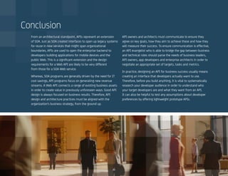 2121
From an architectural standpoint, APIs represent an extension
of SOA. Just as SOA created interfaces to open up legacy systems
for reuse in new services that might span organizational
boundaries, APIs are used to open the enterprise backend to
developers building applications for mobile devices and the
public Web. This is a significant extension and the design
requirements for a Web API are likely to be very different
from those for a SOA Web service.
Whereas, SOA programs are generally driven by the need for IT
cost savings, API programs focus on generating new revenue
streams. A Web API connects a range of existing business assets
in order to create value in previously unforeseen ways. Good API
design is always focused on business results. Therefore, API
design and architecture practices must be aligned with the
organization’s business strategy, from the ground up.
API owners and architects must communicate to ensure they
agree on key goals, how they aim to achieve these and how they
will measure their success. To ensure communication is effective,
an API evangelist who is able to bridge the gap between business
and technical roles should parse the needs of business leaders,
API owners, app developers and enterprise architects in order to
negotiate an appropriate set of targets, tasks and metrics.
In practice, designing an API for business success usually means
creating an interface that developers actually want to use.
Therefore, before you build anything, it is vital to systematically
research your developer audience in order to understand who
your target developers are and what they want from an API.
It can also be helpful to test any assumptions about developer
preferences by offering lightweight prototype APIs.
Conclusion
 