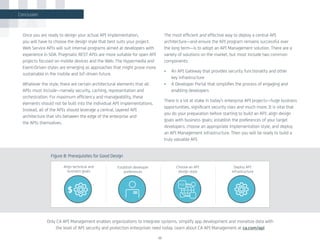 Once you are ready to design your actual API implementation,
you will have to choose the design style that best suits your project.
Web Service APIs will suit internal programs aimed at developers with
experience in SOA. Pragmatic REST APIs are more suitable for open API
projects focused on mobile devices and the Web. The Hypermedia and
Event-Driven styles are emerging as approaches that might prove more
sustainable in the mobile and IoT-driven future.
Whatever the style, there are certain architectural elements that all
APIs must include—namely security, caching, representation and
orchestration. For maximum efficiency and manageability, these
elements should not be built into the individual API implementations.
Instead, all of the APIs should leverage a central, layered API
architecture that sits between the edge of the enterprise and
the APIs themselves.
The most efficient and effective way to deploy a central API
architecture—and ensure the API program remains successful over
the long term—is to adopt an API Management solution. There are a
variety of solutions on the market, but most include two common
components:
•	 An API Gateway that provides security functionality and other
key infrastructure
•	 A Developer Portal that simplifies the process of engaging and
enabling developers
There is a lot at stake in today’s enterprise API projects—huge business
opportunities, significant security risks and much more. It is vital that
you do your preparation before starting to build an API: align design
goals with business goals; establish the preferences of your target
developers; choose an appropriate implementation style; and deploy
an API Management infrastructure. Then you will be ready to build a
truly valuable API.
22
Figure 8: Prerequisites for Good Design
Align technical and
business goals
Establish developer
preferences
Choose an API
design style
Deploy API
infrastructure
Conclusion
$
Only CA API Management enables organizations to integrate systems, simplify app development and monetize data with
the level of API security and protection enterprises need today. Learn about CA API Management at ca.com/api
 