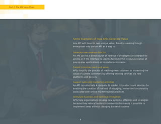 Some Examples of How APIs Generate Value
Any API will have its own unique value. Broadly speaking though,
enterprises may use an API as a way to:
Generate new revenue directly
An API can be a direct source of revenue if developers are charged for
access or if the interface is used to facilitate the in-house creation of
pay-to-play applications or to enable ecommerce
Extend customer reach and value
APIs simplify the process of reaching new customers or increasing the
value of current customers by offering existing services via new
platforms and devices
Support sales and marketing activities
An API can also help a company to market its products and services by
enabling the creation of the kind of engaging, immersive functionality
associated with online marketing best practices
Stimulate business and technical innovation
APIs help organizations develop new systems, offerings and strategies
because they reduce barriers to innovation by making it possible to
implement ideas without changing backend systems
6
Part 2: The API Value Chain
 