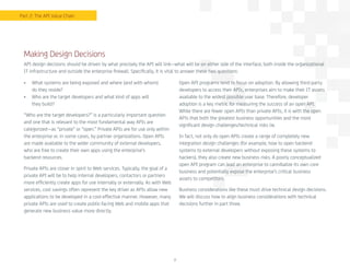 7
•	 What systems are being exposed and where (and with whom)
do they reside?
•	 Who are the target developers and what kind of apps will
they build?
“Who are the target developers?” is a particularly important question
and one that is relevant to the most fundamental way APIs are
categorized—as “private” or “open.” Private APIs are for use only within
the enterprise or, in some cases, by partner organizations. Open APIs
are made available to the wider community of external developers,
who are free to create their own apps using the enterprise’s
backend resources.
Private APIs are closer in spirit to Web services. Typically, the goal of a
private API will be to help internal developers, contactors or partners
more efficiently create apps for use internally or externally. As with Web
services, cost savings often represent the key driver as APIs allow new
applications to be developed in a cost-effective manner. However, many
private APIs are used to create public-facing Web and mobile apps that
generate new business value more directly.
Open API programs tend to focus on adoption. By allowing third-party
developers to access their APIs, enterprises aim to make their IT assets
available to the widest possible user base. Therefore, developer
adoption is a key metric for measuring the success of an open API.
While there are fewer open APIs than private APIs, it is with the open
APIs that both the greatest business opportunities and the most
significant design challenges/technical risks lie.
In fact, not only do open APIs create a range of completely new
integration design challenges (for example, how to open backend
systems to external developers without exposing these systems to
hackers), they also create new business risks. A poorly conceptualized
open API program can lead an enterprise to cannibalize its own core
business and potentially expose the enterprise’s critical business
assets to competitors.
Business considerations like these must drive technical design decisions.
We will discuss how to align business considerations with technical
decisions further in part three.
Making Design Decisions
API design decisions should be driven by what precisely the API will link—what will be on either side of the interface, both inside the organizational
IT infrastructure and outside the enterprise firewall. Specifically, it is vital to answer these two questions:
Part 2: The API Value Chain
 