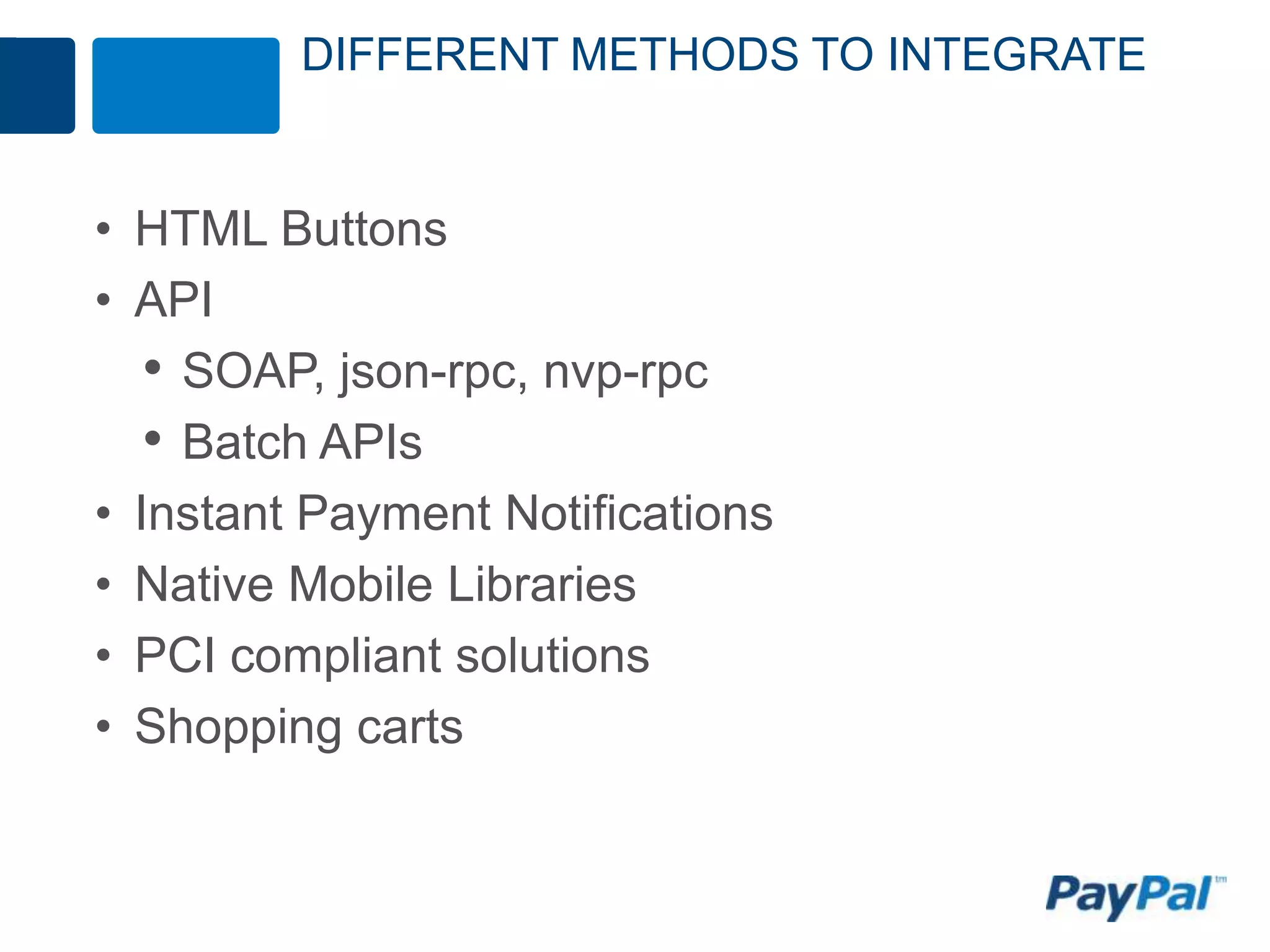 DIFFERENT METHODS TO INTEGRATE


• HTML Buttons
• API
   • SOAP, json-rpc, nvp-rpc
   • Batch APIs
• Instant Payment Notifications
• Native Mobile Libraries
• PCI compliant solutions
• Shopping carts
 