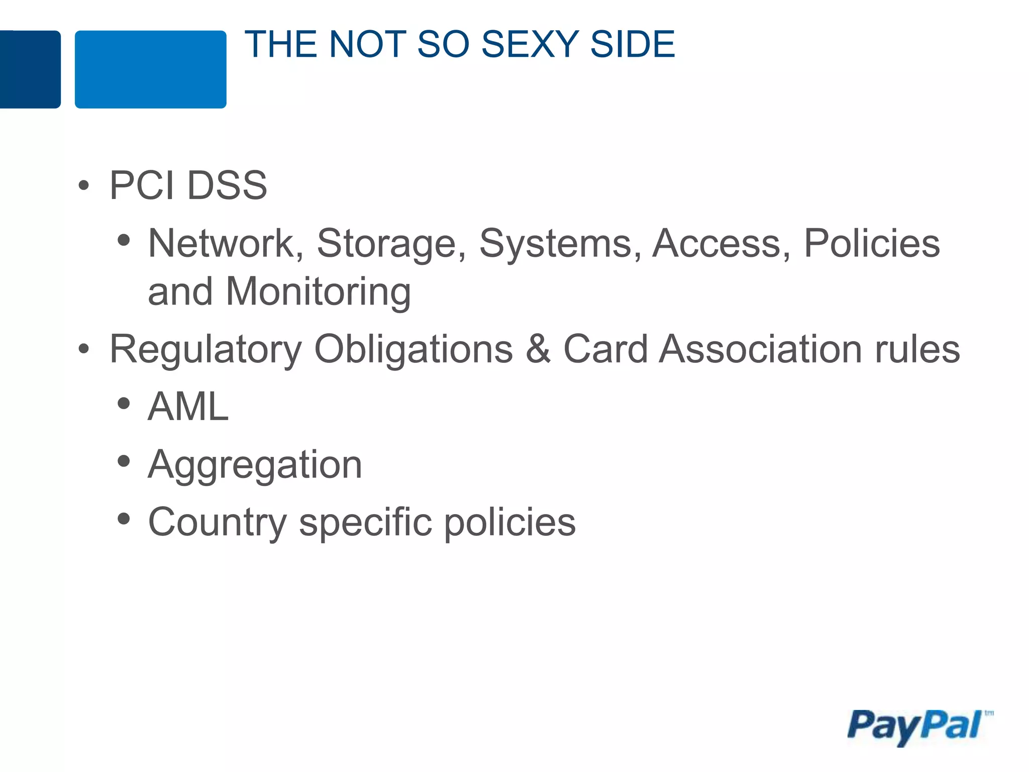 THE NOT SO SEXY SIDE


• PCI DSS
  • Network, Storage, Systems, Access, Policies
    and Monitoring
• Regulatory Obligations & Card Association rules
  • AML
  • Aggregation
  • Country specific policies
 