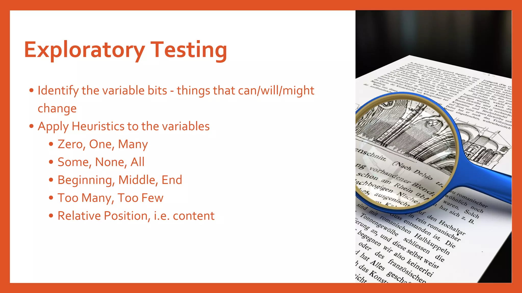 Exploratory Testing
• Identify the variable bits - things that can/will/might
change
• Apply Heuristics to the variables
• Zero, One, Many
• Some, None, All
• Beginning, Middle, End
• Too Many, Too Few
• Relative Position, i.e. content
 