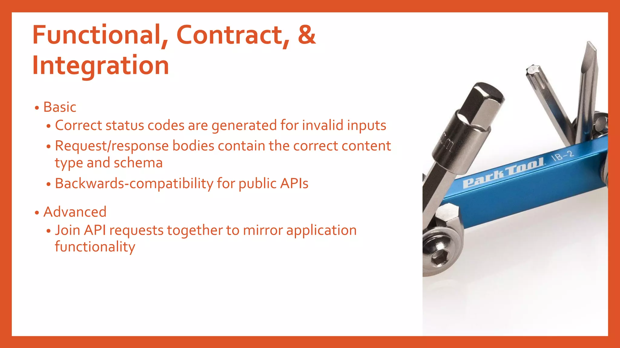 Functional, Contract, &
Integration
• Basic
• Correct status codes are generated for invalid inputs
• Request/response bodies contain the correct content
type and schema
• Backwards-compatibility for public APIs
• Advanced
• Join API requests together to mirror application
functionality
 
