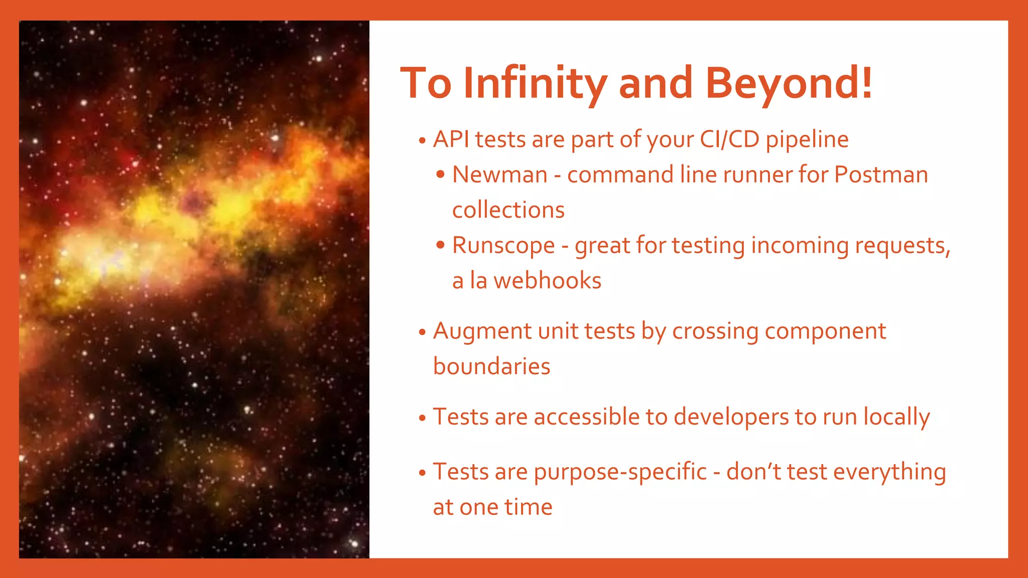 To Infinity and Beyond!
• API tests are part of your CI/CD pipeline
• Newman - command line runner for Postman
collections
• Runscope - great for testing incoming requests,
a la webhooks
• Augment unit tests by crossing component
boundaries
• Tests are accessible to developers to run locally
• Tests are purpose-specific - don’t test everything
at one time
 