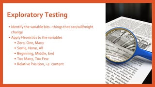 Exploratory Testing
• Identify the variable bits - things that can/will/might
change
• Apply Heuristics to the variables
• Zero, One, Many
• Some, None, All
• Beginning, Middle, End
• Too Many, Too Few
• Relative Position, i.e. content
 