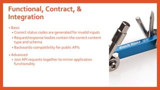 Functional, Contract, &
Integration
• Basic
• Correct status codes are generated for invalid inputs
• Request/response bodies contain the correct content
type and schema
• Backwards-compatibility for public APIs
• Advanced
• Join API requests together to mirror application
functionality
 