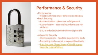 Performance & Security
• Performance
• Response times under different conditions
• Basic Security
• Authentication tokens are valid/present
• Authorization - account boundaries are not
violated
• SSL is enforced/warned when not present
• Advanced Security
• Injection points – headers, parameters, body
• Recording tools – what is exposed/available
• Rest Security Cheat Sheet; OWASP top 10
security vulnerabilities
 