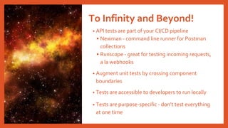 To Infinity and Beyond!
• API tests are part of your CI/CD pipeline
• Newman - command line runner for Postman
collections
• Runscope - great for testing incoming requests,
a la webhooks
• Augment unit tests by crossing component
boundaries
• Tests are accessible to developers to run locally
• Tests are purpose-specific - don’t test everything
at one time
 