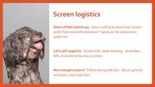 Show of feet (stand up) - who is willing to share their screen
(with Postman) with someone? Hands-on for everyone is
preferred.
Let's self-organize - Screen folk, keep standing. Screenless
folk, re-locate to be near a screen.
Not enough screens? Follow along with Dan. Move up front
and grab a seat near Dan.
Screen logistics
 