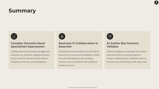 © Karate Labs Inc. | Confidential & Proprietary
Summary
Complex Domains Need
Specialized Approaches
Traditional testing frameworks struggle with
insurance, tax, and other regulated domains.
Success requires frameworks that embrace
complexity rather than oversimplifying it.
Business-IT Collaboration Is
Essential
Not optional. Domain experts must have direct
input into test scenarios and validation criteria.
No-code tools bridge the gap, enabling
business users to contribute meaningfully to
quality assurance.
AI Assists But Humans
Validate
Artificial intelligence accelerates test creation
and maintenance, but human expertise
remains irreplaceable for validating nuanced
business rules and catching subtle edge cases.
 