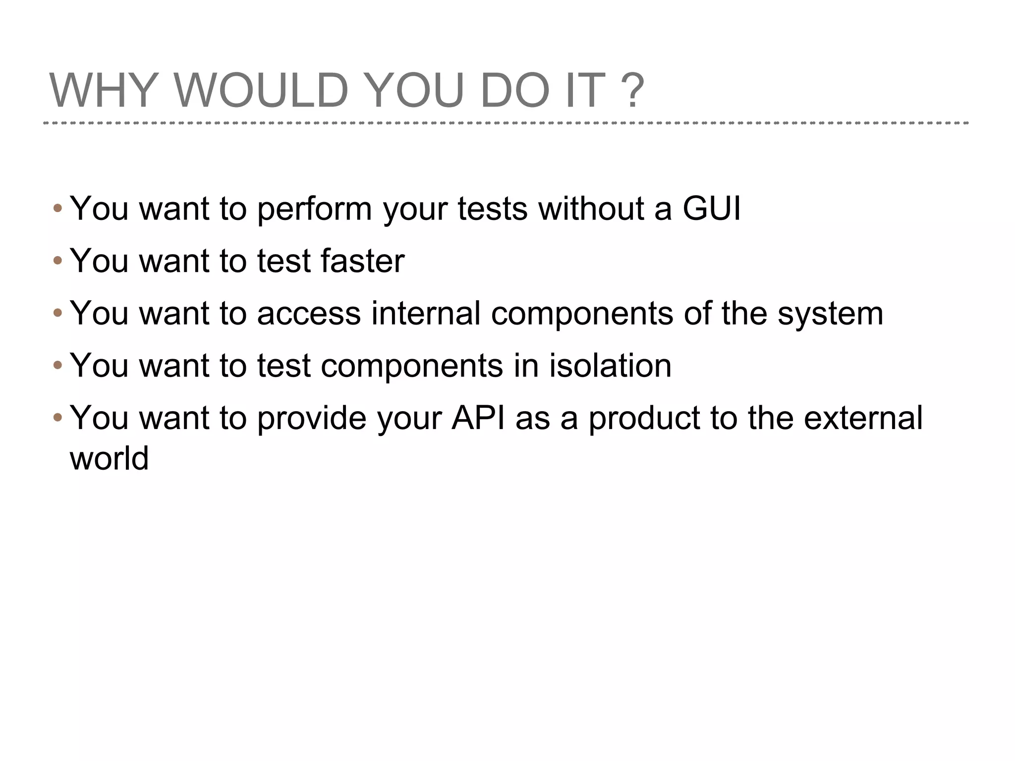 WHY WOULD YOU DO IT ?
• You want to perform your tests without a GUI
• You want to test faster
• You want to access internal components of the system
• You want to test components in isolation
• You want to provide your API as a product to the external
world