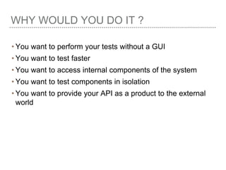 WHY WOULD YOU DO IT ?
• You want to perform your tests without a GUI
• You want to test faster
• You want to access internal components of the system
• You want to test components in isolation
• You want to provide your API as a product to the external
world
 