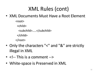 XML Rules (cont)
10
• XML Documents Must Have a Root Element
<root>
<child>
<subchild>.....</subchild>
</child>
</root>
• Only the characters "<" and "&" are strictly
illegal in XML
• <!-- This is a comment -->
• White-space is Preserved in XML
 