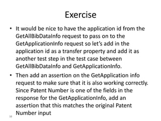 Exercise
• It would be nice to have the application id from the
GetAllBibDataInfo request to pass on to the
GetApplicationInfo request so let’s add in the
application id as a transfer property and add it as
another test step in the test case between
GetAllBibDataInfo and GetApplicationInfo.
• Then add an assertion on the GetApplication info
request to make sure that it is also working correctly.
Since Patent Number is one of the fields in the
response for the GetApplicationInfo, add an
assertion that this matches the original Patent
Number input
10
 