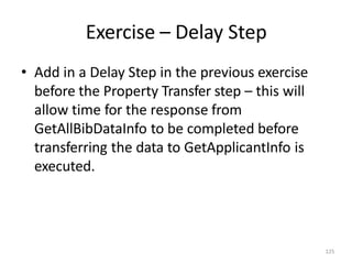 Exercise – Delay Step
125
• Add in a Delay Step in the previous exercise
before the Property Transfer step – this will
allow time for the response from
GetAllBibDataInfo to be completed before
transferring the data to GetApplicantInfo is
executed.
 