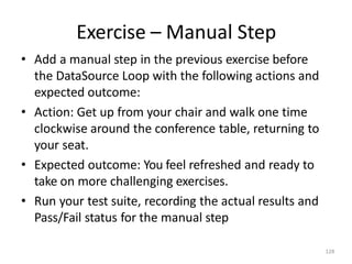 Exercise – Manual Step
128
• Add a manual step in the previous exercise before
the DataSource Loop with the following actions and
expected outcome:
• Action: Get up from your chair and walk one time
clockwise around the conference table, returning to
your seat.
• Expected outcome: You feel refreshed and ready to
take on more challenging exercises.
• Run your test suite, recording the actual results and
Pass/Fail status for the manual step
 