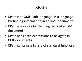 XPath
14
• XPath (the XML Path language) is a language
for finding information in an XML document
• XPath is a syntax for defining parts of an XML
document
• XPath uses path expressions to navigate in
XML documents
• XPath contains a library of standard functions
 
