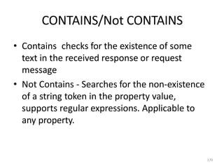 CONTAINS/Not CONTAINS
170
• Contains checks for the existence of some
text in the received response or request
message
• Not Contains - Searches for the non-existence
of a string token in the property value,
supports regular expressions. Applicable to
any property.
 