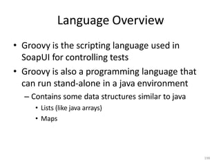 Language Overview
198
• Groovy is the scripting language used in
SoapUI for controlling tests
• Groovy is also a programming language that
can run stand-alone in a java environment
– Contains some data structures similar to java
• Lists (like java arrays)
• Maps
 