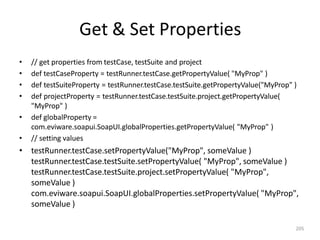 Get & Set Properties
205
• // get properties from testCase, testSuite and project
• def testCaseProperty = testRunner.testCase.getPropertyValue( "MyProp" )
• def testSuiteProperty = testRunner.testCase.testSuite.getPropertyValue("MyProp" )
• def projectProperty = testRunner.testCase.testSuite.project.getPropertyValue(
"MyProp" )
• def globalProperty =
com.eviware.soapui.SoapUI.globalProperties.getPropertyValue( "MyProp" )
• // setting values
• testRunner.testCase.setPropertyValue("MyProp", someValue )
testRunner.testCase.testSuite.setPropertyValue( "MyProp", someValue )
testRunner.testCase.testSuite.project.setPropertyValue( "MyProp",
someValue )
com.eviware.soapui.SoapUI.globalProperties.setPropertyValue( "MyProp",
someValue )
 