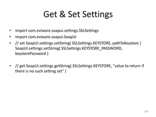 Get & Set Settings
206
• import com.eviware.soapui.settings.SSLSettings
• import com.eviware.soapui.SoapUI
• // set SoapUI.settings.setString( SSLSettings.KEYSTORE, pathToKeystore )
SoapUI.settings.setString( SSLSettings.KEYSTORE_PASSWORD,
keystorePassword )
• // get SoapUI.settings.getString( SSLSettings.KEYSTORE, "value to return if
there is no such setting set" )
 
