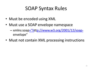 SOAP Syntax Rules
21
• Must be encoded using XML
• Must use a SOAP envelope namespace
– xmlns:soap="http://www.w3.org/2001/12/soap-
envelope"
• Must not contain XML processing instructions
 