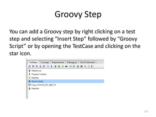 Groovy Step
211
You can add a Groovy step by right clicking on a test
step and selecting “Insert Step” followed by “Groovy
Script” or by opening the TestCase and clicking on the
star icon.
 