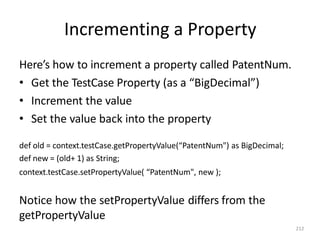 Incrementing a Property
212
Here’s how to increment a property called PatentNum.
• Get the TestCase Property (as a “BigDecimal”)
• Increment the value
• Set the value back into the property
def old = context.testCase.getPropertyValue(“PatentNum") as BigDecimal;
def new = (old+ 1) as String;
context.testCase.setPropertyValue( “PatentNum", new );
Notice how the setPropertyValue differs from the
getPropertyValue
 