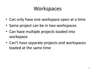 Workspaces
231
• Can only have one workspace open at a time
• Same project can be in two workspaces
• Can have multiple projects loaded into
workspace
• Can’t have separate projects and workspaces
loaded at the same time
 