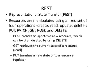 REST
27
• REpresentational State Transfer (REST)
• Resources are manipulated using a fixed set of
four operations -create, read, update, delete :
PUT, PATCH ,GET, POST, and DELETE.
– POST creates or updates a new resource, which
can be then deleted by using DELETE.
– GET retrieves the current state of a resource
(read)
– PUT transfers a new state onto a resource
(update).
 
