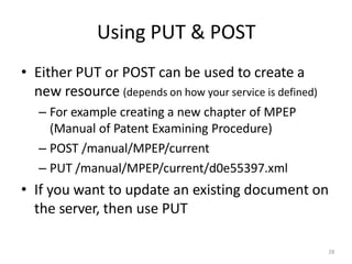 Using PUT & POST
28
• Either PUT or POST can be used to create a
new resource (depends on how your service is defined)
– For example creating a new chapter of MPEP
(Manual of Patent Examining Procedure)
– POST /manual/MPEP/current
– PUT /manual/MPEP/current/d0e55397.xml
• If you want to update an existing document on
the server, then use PUT
 