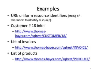Examples
29
• URI: uniform resource identifiers (string of
characters to identify resource)
• Customer # 18 info:
– http://www.thomas-
bayer.com/sqlrest/CUSTOMER/18/
• List of invoices
– http://www.thomas-bayer.com/sqlrest/INVOICE/
• List of products
– http://www.thomas-bayer.com/sqlrest/PRODUCT/
 