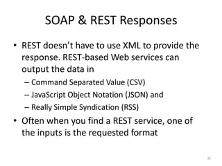 SOAP & REST Responses
35
• REST doesn’t have to use XML to provide the
response. REST-based Web services can
output the data in
– Command Separated Value (CSV)
– JavaScript Object Notation (JSON) and
– Really Simple Syndication (RSS)
• Often when you find a REST service, one of
the inputs is the requested format
 