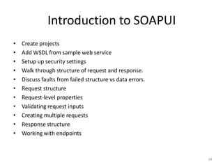 Introduction to SOAPUI
38
• Create projects
• Add WSDL from sample web service
• Setup up security settings
• Walk through structure of request and response.
• Discuss faults from failed structure vs data errors.
• Request structure
• Request-level properties
• Validating request inputs
• Creating multiple requests
• Response structure
• Working with endpoints
 