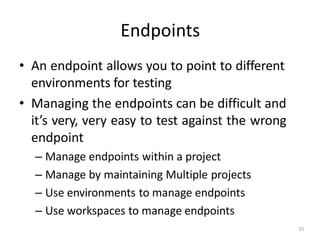 Endpoints
55
• An endpoint allows you to point to different
environments for testing
• Managing the endpoints can be difficult and
it’s very, very easy to test against the wrong
endpoint
– Manage endpoints within a project
– Manage by maintaining Multiple projects
– Use environments to manage endpoints
– Use workspaces to manage endpoints
 