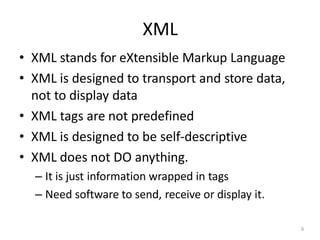 XML
6
• XML stands for eXtensible Markup Language
• XML is designed to transport and store data,
not to display data
• XML tags are not predefined
• XML is designed to be self-descriptive
• XML does not DO anything.
– It is just information wrapped in tags
– Need software to send, receive or display it.
 