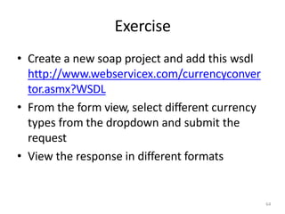 Exercise
64
• Create a new soap project and add this wsdl
http://www.webservicex.com/currencyconver
tor.asmx?WSDL
• From the form view, select different currency
types from the dropdown and submit the
request
• View the response in different formats
 