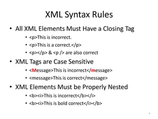 XML Syntax Rules
9
• All XML Elements Must Have a Closing Tag
• <p>This is incorrect.
• <p>This is a correct.</p>
• <p></p> & <p /> are also correct
• XML Tags are Case Sensitive
• <Message>This is incorrect</message>
• <message>This is correct</message>
• XML Elements Must be Properly Nested
• <b><i>This is incorrect</b></i>
• <b><i>This is bold correct</i></b>
 
