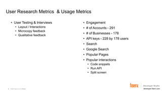 © 2023 Fiserv, Inc. or its affiliates. developer.fiserv.com
User Research Metrics & Usage Metrics
• User Testing & Interviews
• Layout / Interactions
• Microcopy feedback
• Qualitative feedback
• Engagement
• # of Accounts - 291
• # of Businesses - 178
• API keys - 228 by 178 users
• Search
• Google Search
• Popular Pages
• Popular interactions
• Code snippets
• Run API
• Split screen
6
 