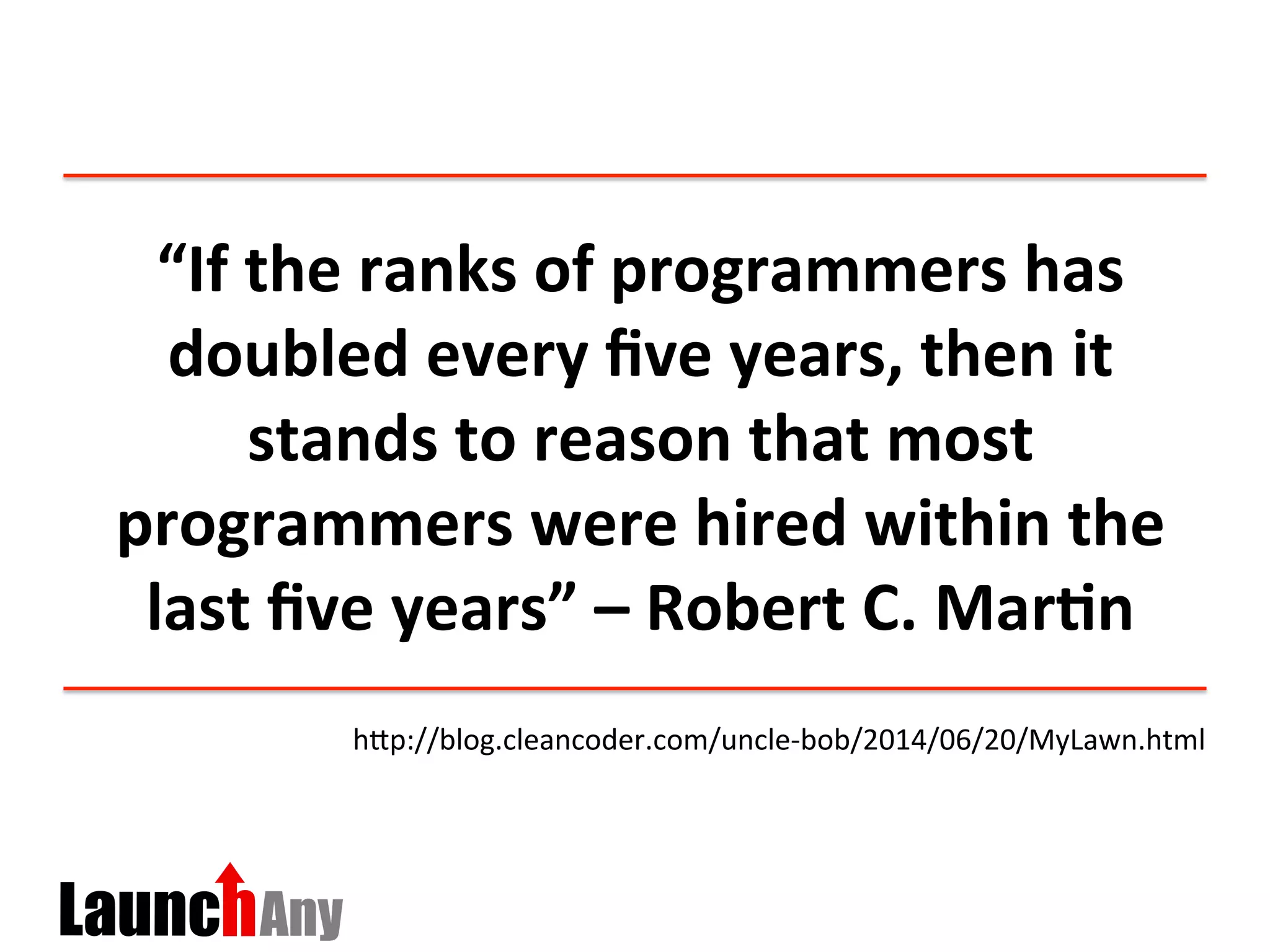 “If	
  the	
  ranks	
  of	
  programmers	
  has	
  
doubled	
  every	
  ﬁve	
  years,	
  then	
  it	
  
stands	
  to	
  reason	
  that	
  most	
  
programmers	
  were	
  hired	
  within	
  the	
  
last	
  ﬁve	
  years”	
  –	
  Robert	
  C.	
  Mar:n	
  
hDp://blog.cleancoder.com/uncle-­‐bob/2014/06/20/MyLawn.html	
  
 