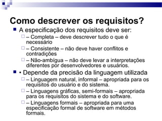 Como descrever os requisitos?
   A especificação dos requisitos deve ser:
    –  Completa – deve descrever tudo o que é
      necessário
     – Consistente – não deve haver conflitos e
      contradições
     – Não-ambígua – não deve levar a interpretações
      diferentes por desenvolvedores e usuários.
   • Depende da precisão da linguagem utilizada
    –  Linguagem natural, informal – apropriada para os
      requisitos do usuário e do sistema.
     – Linguagens gráficas, semi-formais – apropriada
      para os requisitos do sistema e do software.
     – Linguagens formais – apropriada para uma
      especificação formal de software em métodos
      formais.
 