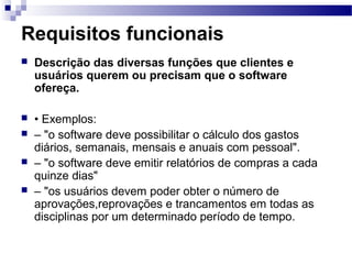 Requisitos funcionais
   Descrição das diversas funções que clientes e
    usuários querem ou precisam que o software
    ofereça.

   • Exemplos:
   – "o software deve possibilitar o cálculo dos gastos
    diários, semanais, mensais e anuais com pessoal".
   – "o software deve emitir relatórios de compras a cada
    quinze dias"
   – "os usuários devem poder obter o número de
    aprovações,reprovações e trancamentos em todas as
    disciplinas por um determinado período de tempo.
 
