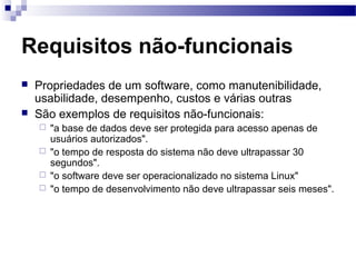 Requisitos não-funcionais
   Propriedades de um software, como manutenibilidade,
    usabilidade, desempenho, custos e várias outras
   São exemplos de requisitos não-funcionais:
     "a base de dados deve ser protegida para acesso apenas de
      usuários autorizados".
     "o tempo de resposta do sistema não deve ultrapassar 30
      segundos".
     "o software deve ser operacionalizado no sistema Linux"
     "o tempo de desenvolvimento não deve ultrapassar seis meses".
 